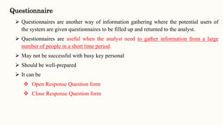  Questionnaires are another way of information gathering where the potential users of
the system are given questionnaires to be filled up and returned to the analyst.
 Questionnaires are useful when the analyst need to gather information from a large
number of people in a short time period.
 May not be successful with busy key personal
 Should be well-prepared
 It can be
 Open Response Question form
 Close Response Question form
Questionnaire
 