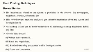Fact Finding Techniques
Record Review
 The information related to the system is published in the sources like newspapers,
magazines, journals, documents etc.
 This record review helps the analyst to get valuable information about the system and
the organization.
 An existing system can be better understood by examining existing documents, forms
and files.
 Records may include:
(i) Written policy manuals.
(ii) Rules and regulations.
(iii) Standard operating procedures used in the organization.
(iv) Forms and documents. 8/1/2022
 