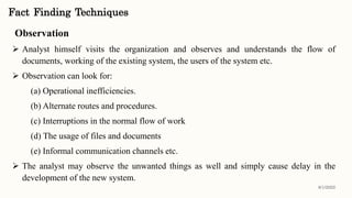 Observation
 Analyst himself visits the organization and observes and understands the flow of
documents, working of the existing system, the users of the system etc.
 Observation can look for:
(a) Operational inefficiencies.
(b) Alternate routes and procedures.
(c) Interruptions in the normal flow of work
(d) The usage of files and documents
(e) Informal communication channels etc.
 The analyst may observe the unwanted things as well and simply cause delay in the
development of the new system.
Fact Finding Techniques
8/1/2022
 