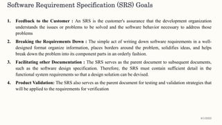 1. Feedback to the Customer : An SRS is the customer's assurance that the development organization
understands the issues or problems to be solved and the software behavior necessary to address those
problems
2. Breaking the Requirements Down : The simple act of writing down software requirements in a well-
designed format organize information, places borders around the problem, solidifies ideas, and helps
break down the problem into its component parts in an orderly fashion.
3. Facilitating other Documentation : The SRS serves as the parent document to subsequent documents,
such as the software design specification. Therefore, the SRS must contain sufficient detail in the
functional system requirements so that a design solution can be devised.
4. Product Validation: The SRS also serves as the parent document for testing and validation strategies that
will be applied to the requirements for verification
Software Requirement Specification (SRS) Goals
8/1/2022
 