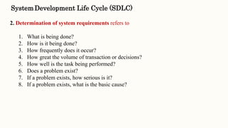 2. Determination of system requirements refers to
1. What is being done?
2. How is it being done?
3. How frequently does it occur?
4. How great the volume of transaction or decisions?
5. How well is the task being performed?
6. Does a problem exist?
7. If a problem exists, how serious is it?
8. If a problem exists, what is the basic cause?
SystemDevelopment Life Cycle (SDLC)
 