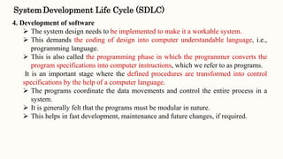 4. Development of software
 The system design needs to be implemented to make it a workable system.
 This demands the coding of design into computer understandable language, i.e.,
programming language.
 This is also called the programming phase in which the programmer converts the
program specifications into computer instructions, which we refer to as programs.
It is an important stage where the defined procedures are transformed into control
specifications by the help of a computer language.
 The programs coordinate the data movements and control the entire process in a
system.
 It is generally felt that the programs must be modular in nature.
 This helps in fast development, maintenance and future changes, if required.
SystemDevelopment Life Cycle (SDLC)
 