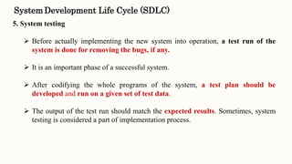 5. System testing
 Before actually implementing the new system into operation, a test run of the
system is done for removing the bugs, if any.
 It is an important phase of a successful system.
 After codifying the whole programs of the system, a test plan should be
developed and run on a given set of test data.
 The output of the test run should match the expected results. Sometimes, system
testing is considered a part of implementation process.
SystemDevelopment Life Cycle (SDLC)
 
