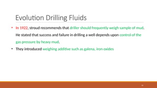 10
Evolution Drilling Fluids
• In 1922, stroud recommends that driller should frequently weigh sample of mud.
He stated that success and failure in drilling a well depends upon control of the
gas pressure by heavy mud.
• They introduced weighing additive such as galena, iron oxides
 