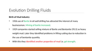 11
Evolution Drilling Fluids
Birth of Mud Industry
• 1926 use of Barite in oil well drilling has attracted the interest of many
businessman. Mining of barite increased.
• 1929 companies started selling mixture of Barite and Bentonite (95:5) as heavy
weight mud. Later they identified problems in lifting cutting due to reduction in
the use of bentonite quantity.
• With this they identified another properties of mud i.e. gel strength.
 