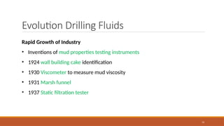 12
Evolution Drilling Fluids
Rapid Growth of Industry
• Inventions of mud properties testing instruments
• 1924 wall building cake identification
• 1930 Viscometer to measure mud viscosity
• 1931 Marsh funnel
• 1937 Static filtration tester
 