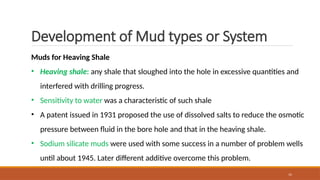 15
Development of Mud types or System
Muds for Heaving Shale
• Heaving shale: any shale that sloughed into the hole in excessive quantities and
interfered with drilling progress.
• Sensitivity to water was a characteristic of such shale
• A patent issued in 1931 proposed the use of dissolved salts to reduce the osmotic
pressure between fluid in the bore hole and that in the heaving shale.
• Sodium silicate muds were used with some success in a number of problem wells
until about 1945. Later different additive overcome this problem.
 