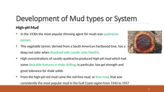 16
Development of Mud types or System
High-pH Mud
• In the 1930s the most popular thinning agent for muds was quebracho
extract.
• This vegetable tannin, derived from a South American hardwood tree, has a
deep red color when dissolved with caustic soda (NaOH).
• High concentrations of caustic-quebracho produced high-pH mud which had
some desirable features in shale drilling; in particular, low gel strength and
great tolerance for shale solids
• From the high-pH red mud came the red lime mud, or lime mud, that was
consistently the most popular mud in the Gulf Coast region from 1943 to 1957
 