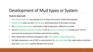 18
Development of Mud types or System
Muds for deep wells
• Mud treated with lime was popular as it is cheap and contains all desired properties.
• Problem arise when we start drilling deep and temperature of formation increase.
• The mud becoming thicker and harder at high temperature, difficult to circulate
• Use of less alkaline mud was introduced such as Calcium surfactant mud introduced in 1957 to
overcome the temperature limitation and minimize swelling.
• Clay treated with surfactant and gypsum, later CMC added to reduce filtrate loss.
• For high temperature, use of CMC is uneconomical. So, salts were added for make sodium surfactant
mud and polyacrylates used for filtration loss control.
 