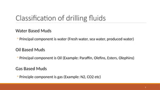 2
Classification of drilling fluids
Water Based Muds
◦ Principal component is water (Fresh water, sea water, produced water)
Oil Based Muds
◦ Principal component is Oil (Example: Paraffin, Olefins, Esters, Olephins)
Gas Based Muds
◦ Principle component is gas (Example: N2, CO2 etc)
 