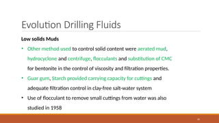 20
Evolution Drilling Fluids
Low solids Muds
• Other method used to control solid content were aerated mud,
hydrocyclone and centrifuge, flocculants and substitution of CMC
for bentonite in the control of viscosity and filtration properties.
• Guar gum, Starch provided carrying capacity for cuttings and
adequate filtration control in clay-free salt-water system
• Use of flocculant to remove small cuttings from water was also
studied in 1958
 
