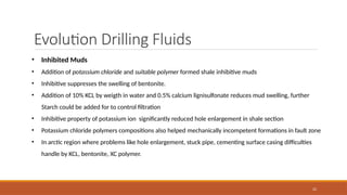 22
Evolution Drilling Fluids
• Inhibited Muds
• Addition of potassium chloride and suitable polymer formed shale inhibitive muds
• Inhibitive suppresses the swelling of bentonite.
• Addition of 10% KCL by weigth in water and 0.5% calcium lignisulfonate reduces mud swelling, further
Starch could be added for to control filtration
• Inhibitive property of potassium ion significantly reduced hole enlargement in shale section
• Potassium chloride polymers compositions also helped mechanically incompetent formations in fault zone
• In arctic region where problems like hole enlargement, stuck pipe, cementing surface casing difficulties
handle by KCL, bentonite, XC polymer.
 