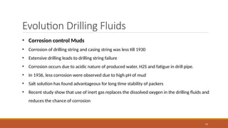 23
Evolution Drilling Fluids
• Corrosion control Muds
• Corrosion of drilling string and casing string was less till 1930
• Extensive drilling leads to drilling string failure
• Corrosion occurs due to acidic nature of produced water, H2S and fatigue in drill pipe.
• In 1936, less corrosion were observed due to high pH of mud
• Salt solution has found advantageous for long time stability of packers
• Recent study show that use of inert gas replaces the dissolved oxygen in the drilling fluids and
reduces the chance of corrosion
 