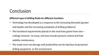 24
Different type of drilling fluids for different functions
• Technology has developed as a response to the increasing demands (greater
well depths and the increasing complexity of drilling problems).
• The functional requirements placed on the mud have grown from one—
cuttings removal—to many, and now include pressure control and hole
stability maintenance.
• The muds must not damage well productivity nor be injurious to personnel,
drilling equipment, or the environment.
Conclusion
 