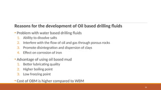 26
Reasons for the development of Oil based drilling fluids
• Problem with water based drilling fluids
1. Ability to dissolve salts
2. Interfere with the flow of oil and gas through porous rocks
3. Promote disintegration and dispersion of clays
4. Effect on corrosion of iron
• Advantage of using oil based mud
1. Better lubricating quality
2. Higher boiling point
3. Low freezing point
• Cost of OBM is higher compared to WBM
 