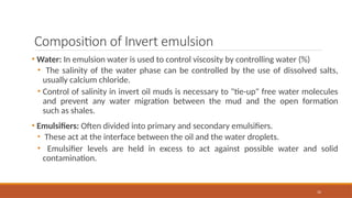 32
Composition of Invert emulsion
• Water: In emulsion water is used to control viscosity by controlling water (%)
• The salinity of the water phase can be controlled by the use of dissolved salts,
usually calcium chloride.
• Control of salinity in invert oil muds is necessary to "tie-up" free water molecules
and prevent any water migration between the mud and the open formation
such as shales.
• Emulsifiers: Often divided into primary and secondary emulsifiers.
• These act at the interface between the oil and the water droplets.
• Emulsifier levels are held in excess to act against possible water and solid
contamination.
 