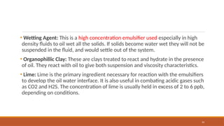 33
• Wetting Agent: This is a high concentration emulsifier used especially in high
density fluids to oil wet all the solids. If solids become water wet they will not be
suspended in the fluid, and would settle out of the system.
• Organophillic Clay: These are clays treated to react and hydrate in the presence
of oil. They react with oil to give both suspension and viscosity characteristics.
• Lime: Lime is the primary ingredient necessary for reaction with the emulsifiers
to develop the oil water interface. It is also useful in combating acidic gases such
as CO2 and H2S. The concentration of lime is usually held in excess of 2 to 6 ppb,
depending on conditions.
 