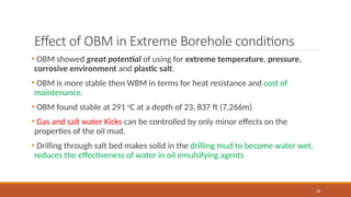 38
Effect of OBM in Extreme Borehole conditions
• OBM showed great potential of using for extreme temperature, pressure,
corrosive environment and plastic salt.
• OBM is more stable then WBM in terms for heat resistance and cost of
maintenance.
• OBM found stable at 291 o
C at a depth of 23, 837 ft (7,266m)
• Gas and salt water Kicks can be controlled by only minor effects on the
properties of the oil mud.
• Drilling through salt bed makes solid in the drilling mud to become water wet,
reduces the effectiveness of water in oil emulsifying agents
 