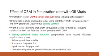 39
Effect of OBM in Penetration rate with Oil Muds
• Penetration rate of OBM is slower then WBM due to high plastic viscosity
• Drilling rate in shale and sand is faster using OBM then WBM for same density
and flow properties (Reason due Salinity control)
• WBM is faster in drilling then OBM through limestone formations; Reducing
colloidal content can improve rate of penetration in OBM
• Salinity-controlled invert emulsion compositions with relaxed filtration
requirements shows
• Advantages of shale stability,
• Torque and drag reduction,
• Quick release of trip gas, and
• Corrosion mitigation are gained without loss of penetration rate.
 