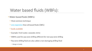 4
Water based fluids (WBFs):
• Water-based fluids (WBFs):
• Most common technique
• Less expensive than oil-based fluids (OBFs)
• Easily available
• Example: fresh water, seawater, brine
• WBMs used for pay-zone drilling different for non-pay-zone drilling
• Pay-zone drilling fluid are also called a non-damaging drilling fluid
• Design is Costly
 
