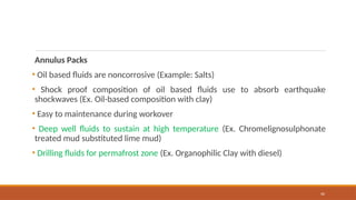 40
Annulus Packs
• Oil based fluids are noncorrosive (Example: Salts)
• Shock proof composition of oil based fluids use to absorb earthquake
shockwaves (Ex. Oil-based composition with clay)
• Easy to maintenance during workover
• Deep well fluids to sustain at high temperature (Ex. Chromelignosulphonate
treated mud substituted lime mud)
• Drilling fluids for permafrost zone (Ex. Organophilic Clay with diesel)
 