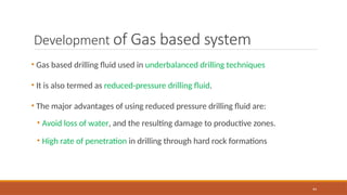 44
Development of Gas based system
• Gas based drilling fluid used in underbalanced drilling techniques
• It is also termed as reduced-pressure drilling fluid.
• The major advantages of using reduced pressure drilling fluid are:
• Avoid loss of water, and the resulting damage to productive zones.
• High rate of penetration in drilling through hard rock formations
 