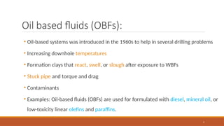 5
Oil based fluids (OBFs):
• Oil-based systems was introduced in the 1960s to help in several drilling problems
• Increasing downhole temperatures
• Formation clays that react, swell, or slough after exposure to WBFs
• Stuck pipe and torque and drag
• Contaminants
• Examples: Oil-based fluids (OBFs) are used for formulated with diesel, mineral oil, or
low-toxicity linear olefins and paraffins.
 