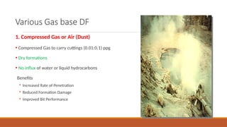 Various Gas base DF
1. Compressed Gas or Air (Dust)
• Compressed Gas to carry cuttings (0.01:0.1) ppg
• Dry formations
• No influx of water or liquid hydrocarbons
Benefits
◦ Increased Rate of Penetration
◦ Reduced Formation Damage
◦ Improved Bit Performance
 