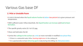 Various Gas base DF
2. Mist or Unstable Foam
• A mist is formed when the liquid volume fraction is below two percent at a given pressure and
temperature.
• With sufficient water inflow downhole, the liquid fraction can increase and lead to foam
formation.
• The specific gravity varies (0.1 to 0.3) ppg
• Clean and lubricates the bit
• Carries the cuttings to the surface as a mist or more normally in modified two phase flow.
• If there is a substantial water influx, foaming might occur in the cuttings pit.
• It is a good practice to have defoaming agents ready during mist drilling. Ex: Alkyl polyacrylates
 