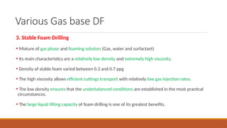 Various Gas base DF
3. Stable Foam Drilling
• Mixture of gas phase and foaming solution (Gas, water and surfactant)
• Its main characteristics are a relatively low density and extremely high viscosity.
• Density of stable foam varied between 0.3 and 0.7 ppg
• The high viscosity allows efficient cuttings transport with relatively low gas injection rates.
• The low density ensures that the underbalanced conditions are established in the most practical
circumstances.
• The large liquid lifting capacity of foam drilling is one of its greatest benefits.
 