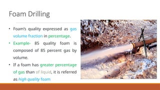 Foam Drilling
• Foam’s quality expressed as gas
volume fraction in percentage.
• Example- 85 quality foam is
composed of 85 percent gas by
volume.
• If a foam has greater percentage
of gas than of liquid, it is referred
as high quality foam
 