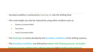 • Aerated condition is achieved by injecting air into the drilling fluid.
• The mud weight can also be reduced by using other medium such as:
a. Gaseous (compressible)
b. Two phase
c. Liquid (incompressible)
• The fluid type is mainly decided by the boundary conditions of the drilling systems.
• The boundary conditions are defined by bottom hole flowing pressure, formation
fracture pressure, bottom hole collapse pressure and formation pore pressure.
 