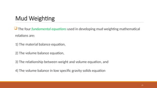 77
Mud Weighting
 The four fundamental equations used in developing mud weighting mathematical
relations are:
1) The material balance equation,
2) The volume balance equation,
3) The relationship between weight and volume equation, and
4) The volume balance in low specific gravity solids equation
 