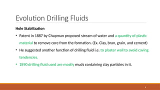 8
Evolution Drilling Fluids
Hole Stabilization
• Patent in 1887 by Chapman proposed stream of water and a quantity of plastic
material to remove core from the formation. (Ex. Clay, bran, grain, and cement)
• He suggested another function of drilling fluid i.e. to plaster wall to avoid caving
tendencies.
• 1890 drilling fluid used are mostly muds containing clay particles in it.
 