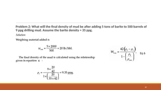 87
Problem 2: What will the final density of mud be after adding 5 tons of barite to 500 barrels of
9 ppg drilling mud. Assume the barite density = 35 ppg.
Eq 6
 