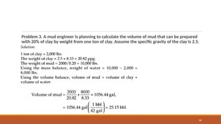 88
Problem 3. A mud engineer is planning to calculate the volume of mud that can be prepared
with 20% of clay by weight from one ton of clay. Assume the specific gravity of the clay is 2.5.
 