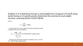 89
Problem 4: It is desired to increase a mud weight from 12 ppg to 0.75 psi/ft using
barite having a 4.4 specific gravity. Determine the cost due to mud weight
increase, assuming barite is $101/100 lbs.
 