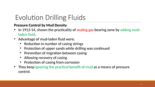 9
Evolution Drilling Fluids
Pressure Control by Mud Density
• In 1913-14, shown the practicality of sealing gas bearing zone by adding mud-
laden fluid.
• Advantage of mud-laden fluid were:
• Reduction in number of casing strings
• Protection of upper sands while drilling was continued
• Prevention of migration between casing
• Allowing recovery of casing
• Protection of casing from corrosion
• They keep ignoring the practical benefit of mud as a means of pressure
control.
 