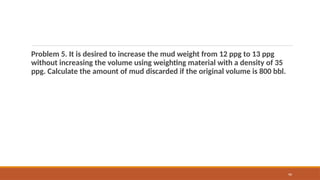 90
Problem 5. It is desired to increase the mud weight from 12 ppg to 13 ppg
without increasing the volume using weighting material with a density of 35
ppg. Calculate the amount of mud discarded if the original volume is 800 bbl.
 