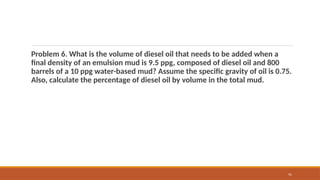 91
Problem 6. What is the volume of diesel oil that needs to be added when a
final density of an emulsion mud is 9.5 ppg, composed of diesel oil and 800
barrels of a 10 ppg water-based mud? Assume the specific gravity of oil is 0.75.
Also, calculate the percentage of diesel oil by volume in the total mud.
 