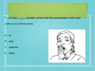 7. La mujer ______ cansado porque ella tiene que trabajar mucho ayer,

y ella no va a dormir ahora.



A. es

B. esta

C. estamos

D. estoy
 