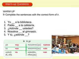 Warm-up Questions

WARM UP
Ir Complete the sentences with the correct form of ir.

1.   Yo __ a la biblioteca.
2.   Pablo __ a la cafetería.
3.   ¿Adónde __ ustedes?
4.   Nosotros __ al gimnasio.
5.   Y tú, ¿adónde __?
 
