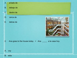 A.   al lado de

B.   debajo de

C.   dentro de

D.   cerca de

E.   detras de




2.   Ana goes to the house today. = Ana _____ a la casa hoy.



A. voy

B. esta
 