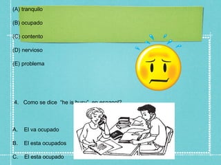 (A) tranquilo

(B) ocupado

(C) contento

(D) nervioso

(E) problema




4. Como se dice “he is busy” en espanol?



A.   El va ocupado

B.   El esta ocupados

C.   El esta ocupado
 