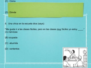 (C) Cómo



(D) Dónde



6. Una chica en la escuela dice (says):

“Me gusta ir a las clases fáciles, pero en las clases muy fáciles yo estoy ____.”
(A) nerviosa

(B) ocupada

(C) aburrida

(D) contentos
 
