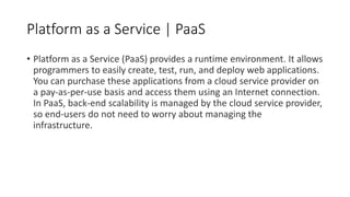 Platform as a Service | PaaS
• Platform as a Service (PaaS) provides a runtime environment. It allows
programmers to easily create, test, run, and deploy web applications.
You can purchase these applications from a cloud service provider on
a pay-as-per-use basis and access them using an Internet connection.
In PaaS, back-end scalability is managed by the cloud service provider,
so end-users do not need to worry about managing the
infrastructure.
 