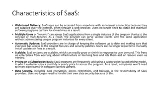 Characteristics of SaaS:
• Web-based Delivery: SaaS apps can be accessed from anywhere with an internet connection because they
are supplied over the internet, often through a web browser. Users no longer need to install and maintain
software programs on their local machines as a result.
• Multiple Users or "tenants" can access SaaS applications from a single instance of the program thanks to the
concept of multi-tenancy. As a result, the provider can serve several clients with the same application
without administering unique program instances for every client.
• Automatic Updates: SaaS providers are in charge of keeping the software up to date and making sure that
everyone has access to the newest features and security patches. Users are no longer required to manually
install updates or fixes as a result.
• Scalable: SaaS systems are scalable, which can readily grow or shrink in response to user demand. This frees
up enterprises from worrying about infrastructure or licensing fees and lets them add or remove users as
needed.
• Pricing on a Subscription Basis: SaaS programs are frequently sold using a subscription-based pricing model,
in which customers pay a monthly or yearly price to access the program. As a result, companies won't need
to invest significantly in software licenses upfront.
• Data Security, including data encryption, access restrictions, and backups, is the responsibility of SaaS
providers. Users no longer need to handle their own data security because of this.
 