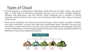 Types of Cloud
• Cloud computing is a revolutionary technology transforming how we store, access, and process
data. It simply refers to delivering computing resources, such as servers, storage, databases,
software, and applications, over the Internet. Cloud computing uses a network of remote
computer systems housed on the net to save and process data rather than relying on physical
infrastructure.
• Cloud service companies use advanced security techniques, which include encryption, firewalls,
and access restrictions, to secure your data from unauthorized access. Moreover, because your
information is saved in the cloud, it is secure even if your nearby devices are damaged, misplaced,
or stolen. Redundancy and cloud backups guarantee that your data may be restored promptly and
effectively in case of any unexpected situations.
 