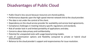 Disadvantages of Public Cloud
• Public Cloud is less secure because resources are shared publicly.
• Performance depends upon the high-speed internet network link to the cloud provider.
• The data is not under the control of the client.
• Dependency on the cloud service provider for availability and service level agreements.
• Compliance challenges in meeting industry-specific regulations and standards.
• Risk of vendor lock-in and limited portability of applications and data.
• Concerns about data privacy and confidentiality.
• Potential for unexpected costs with usage-based pricing models.
• Lack of customization options and flexibility compared to private or hybrid cloud
environments.
• Reliance to the cloud provider's support and responsiveness for issue resolution.
 