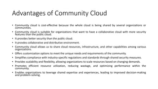 Advantages of Community Cloud
• Community cloud is cost-effective because the whole cloud is being shared by several organizations or
communities.
• Community cloud is suitable for organizations that want to have a collaborative cloud with more security
features than the public cloud.
• It provides better security than the public cloud.
• It provdes collaborative and distributive environment.
• Community cloud allows us to share cloud resources, infrastructure, and other capabilities among various
organizations.
• Offers customization options to meet the unique needs and requirements of the community.
• Simplifies compliance with industry-specific regulations and standards through shared security measures.
• Provides scalability and flexibility, allowing organizations to scale resources based on changing demands.
• Promotes efficient resource utilization, reducing wastage, and optimizing performance within the
community.
• Enables organizations to leverage shared expertise and experiences, leading to improved decision-making
and problem-solving.
 